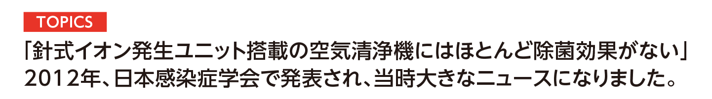 TOPICS│「針式イオン発生ユニット搭載の空気清浄機にはほとんど除菌効果がない」2012年、日本感染症学会で発表され、当時大きなニュースになりました。